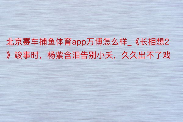 北京赛车捕鱼体育app万博怎么样_《长相想2》竣事时，杨紫含泪告别小夭，久久出不了戏