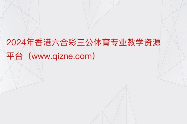 2024年香港六合彩三公体育专业教学资源平台（www.qizne.com）