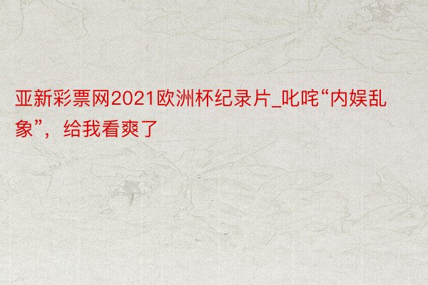 亚新彩票网2021欧洲杯纪录片_叱咤“内娱乱象”，给我看爽了