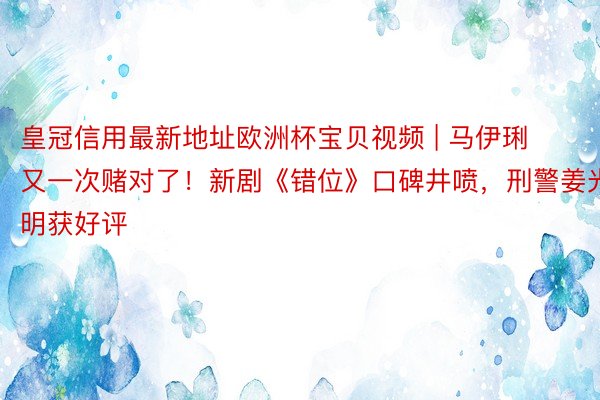 皇冠信用最新地址欧洲杯宝贝视频 | 马伊琍又一次赌对了！新剧《错位》口碑井喷，刑警姜光明获好评