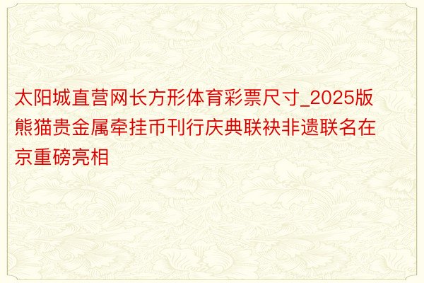 太阳城直营网长方形体育彩票尺寸_2025版熊猫贵金属牵挂币刊行庆典联袂非遗联名在京重磅亮相