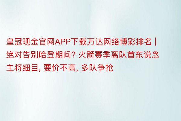 皇冠现金官网APP下载万达网络博彩排名 | 绝对告别哈登期间? 火箭赛季离队首东说念主将细目, 要价不高, 多队争抢