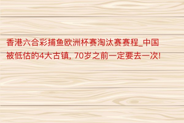 香港六合彩捕鱼欧洲杯赛淘汰赛赛程_中国被低估的4大古镇, 70岁之前一定要去一次!