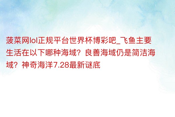 菠菜网lol正规平台世界杯博彩吧_飞鱼主要生活在以下哪种海域？良善海域仍是简洁海域？神奇海洋7.28最新谜底