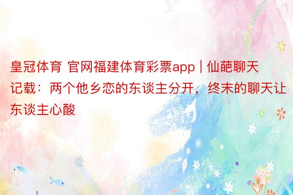 皇冠体育 官网福建体育彩票app | 仙葩聊天记载：两个他乡恋的东谈主分开，终末的聊天让东谈主心酸