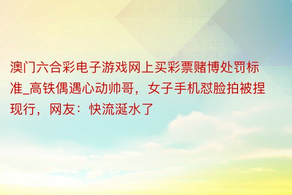 澳门六合彩电子游戏网上买彩票赌博处罚标准_高铁偶遇心动帅哥，女子手机怼脸拍被捏现行，网友：快流涎水了