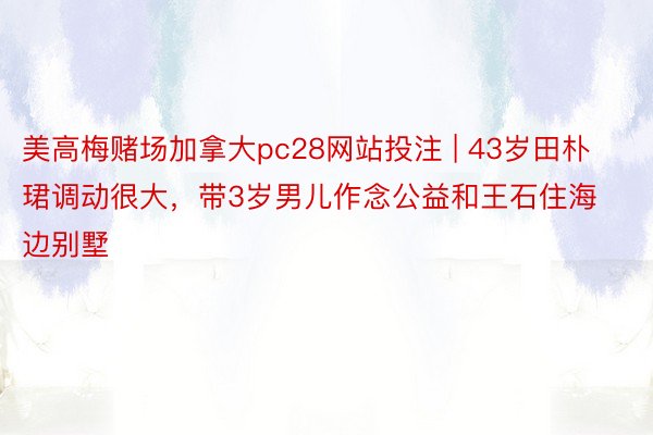 美高梅赌场加拿大pc28网站投注 | 43岁田朴珺调动很大，带3岁男儿作念公益和王石住海边别墅