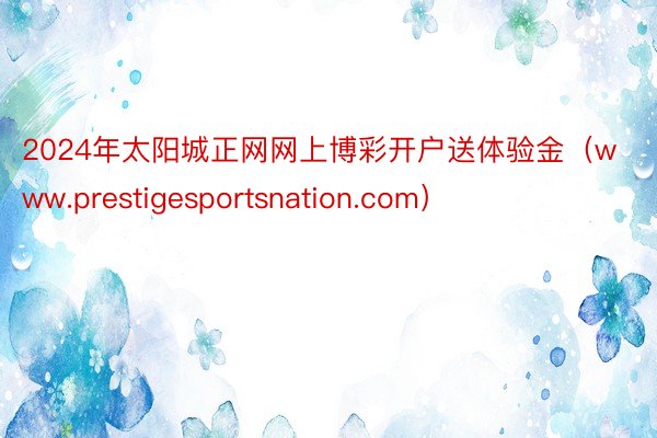 2024年太阳城正网网上博彩开户送体验金（www.prestigesportsnation.com）