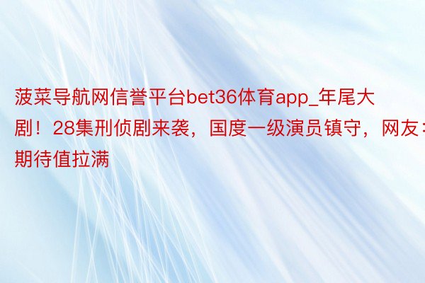 菠菜导航网信誉平台bet36体育app_年尾大剧！28集刑侦剧来袭，国度一级演员镇守，网友：期待值拉满