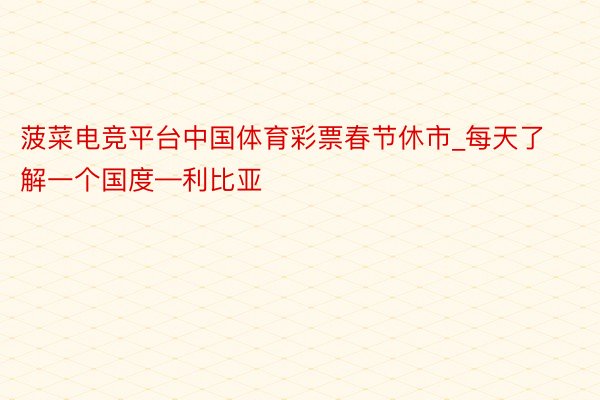 菠菜电竞平台中国体育彩票春节休市_每天了解一个国度—利比亚