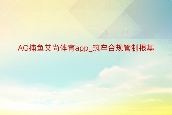 AG捕鱼艾尚体育app_筑牢合规管制根基