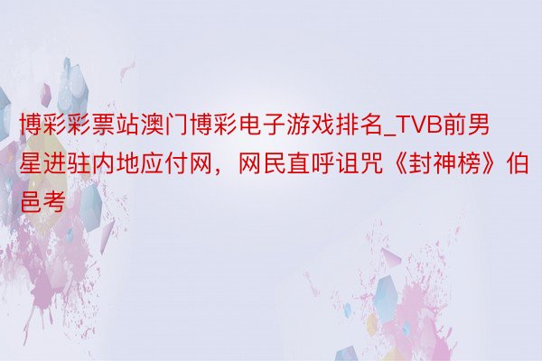 博彩彩票站澳门博彩电子游戏排名_TVB前男星进驻内地应付网，网民直呼诅咒《封神榜》伯邑考