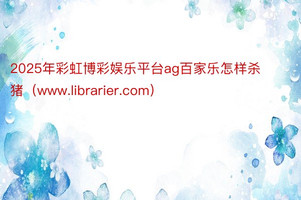 2025年彩虹博彩娱乐平台ag百家乐怎样杀猪（www.librarier.com）