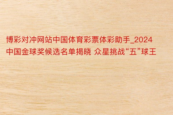 博彩对冲网站中国体育彩票体彩助手_2024中国金球奖候选名单揭晓 众星挑战“五”球王