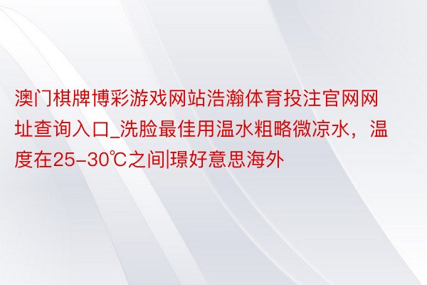 澳门棋牌博彩游戏网站浩瀚体育投注官网网址查询入口_洗脸最佳用温水粗略微凉水，温度在25-30℃之间|璟好意思海外