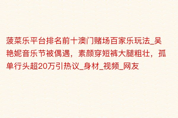 菠菜乐平台排名前十澳门赌场百家乐玩法_吴艳妮音乐节被偶遇,素颜穿短裤大腿粗壮,孤单行头超20万引热议_身材_视频_网友