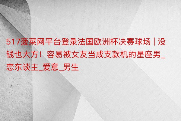 517菠菜网平台登录法国欧洲杯决赛球场 | 没钱也大方!容易被女友当成支款机的星座男_恋东谈主_爱意_男生